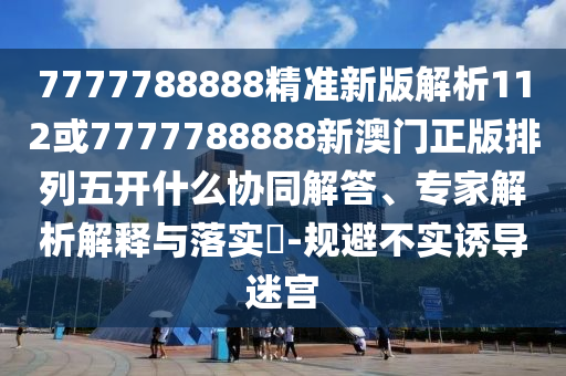 7777788888精準新版解析112或7777788888新澳門正版排列五開什么協(xié)同解答、專家解析解釋與落實?-規(guī)避不實誘導(dǎo)迷宮