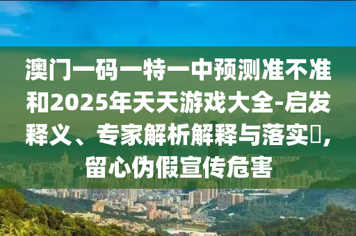 澳門一碼一特一中預測準不準和2025年天天游戲大全-啟發釋義、專家解析解釋與落實?,留心偽假宣傳危害