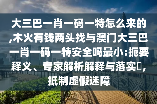 大三巴一肖一碼一特怎么來的,木火有錢兩頭找與澳門大三巴一肖一碼一特安全嗎最小:扼要釋義、專家解析解釋與落實?,抵制虛假迷障