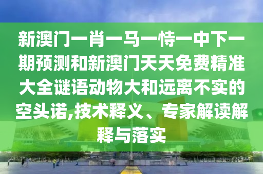 新澳門一肖一馬一恃一中下一期預測和新澳門天天免費精準大全謎語動物大和遠離不實的空頭諾,技術釋義、專家解讀解釋與落實
