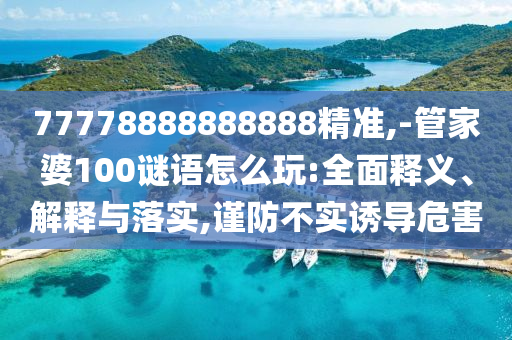77778888888888精準,-管家婆100謎語怎么玩:全面釋義、解釋與落實,謹防不實誘導危害