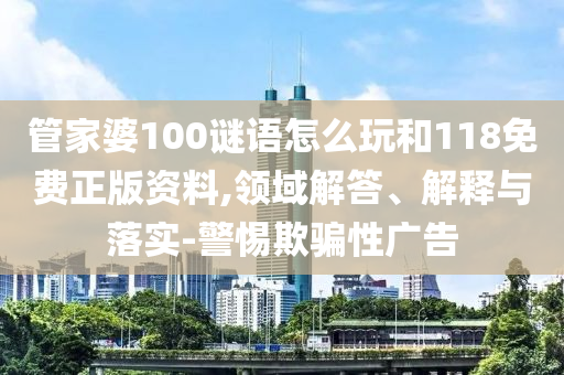 管家婆100謎語怎么玩和118免費(fèi)正版資料,領(lǐng)域解答、解釋與落實(shí)-警惕欺騙性廣告