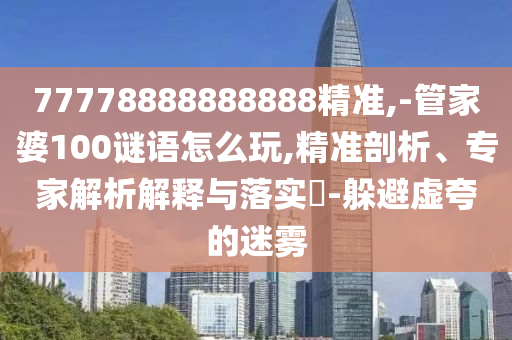 77778888888888精準,-管家婆100謎語怎么玩,精準剖析、專家解析解釋與落實?-躲避虛夸的迷霧