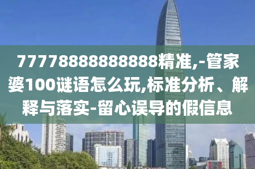 77778888888888精準,-管家婆100謎語怎么玩,標準分析、解釋與落實-留心誤導的假信息