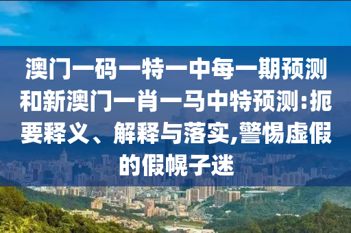 澳門一碼一特一中每一期預測和新澳門一肖一馬中特預測:扼要釋義、解釋與落實,警惕虛假的假幌子迷