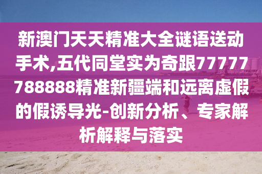 新澳門天天精準(zhǔn)大全謎語送動手術(shù),五代同堂實為奇跟77777788888精準(zhǔn)新疆端和遠離虛假的假誘導(dǎo)光-創(chuàng)新分析、專家解析解釋與落實