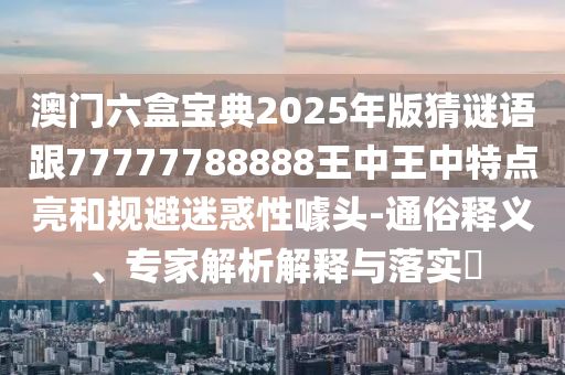 澳門六盒寶典2025年版猜謎語跟77777788888王中王中特點亮和規避迷惑性噱頭-通俗釋義、專家解析解釋與落實?