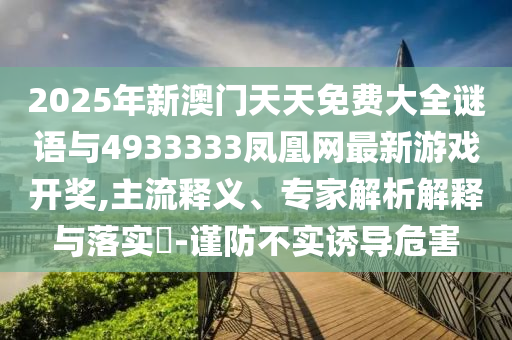 2025年新澳門(mén)天天免費(fèi)大全謎語(yǔ)與4933333鳳凰網(wǎng)最新游戲開(kāi)獎(jiǎng),主流釋義、專(zhuān)家解析解釋與落實(shí)?-謹(jǐn)防不實(shí)誘導(dǎo)危害