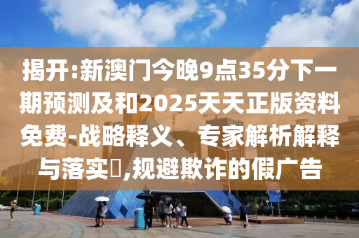 揭開:新澳門今晚9點35分下一期預(yù)測及和2025天天正版資料免費-戰(zhàn)略釋義、專家解析解釋與落實?,規(guī)避欺詐的假廣告