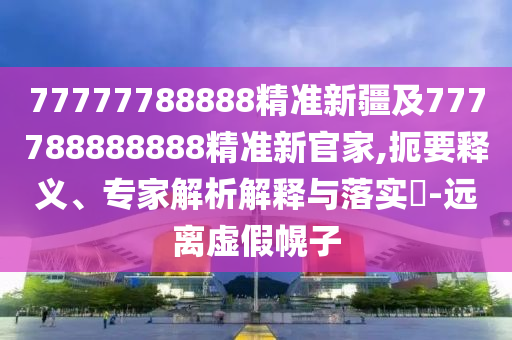 77777788888精準新疆及777788888888精準新官家,扼要釋義、專家解析解釋與落實?-遠離虛假幌子