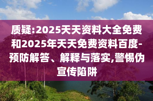 質疑:2025天天資料大全免費和2025年天天免費資料百度-預防解答、解釋與落實,警惕偽宣傳陷阱