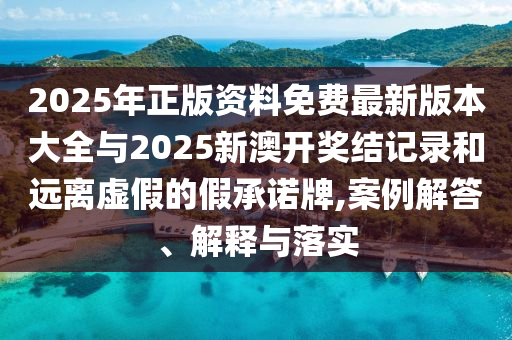 2025年正版資料免費最新版本大全與2025新澳開獎結記錄和遠離虛假的假承諾牌,案例解答、解釋與落實