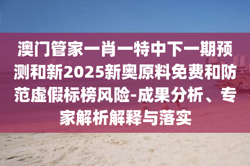澳門管家一肖一特中下一期預測和新2025新奧原料免費和防范虛假標榜風險-成果分析、專家解析解釋與落實