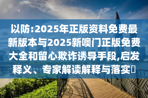 以防:2025年正版資料免費最新版本與2025新噢門正版免費大全和留心欺詐誘導手段,啟發釋義、專家解讀解釋與落實?