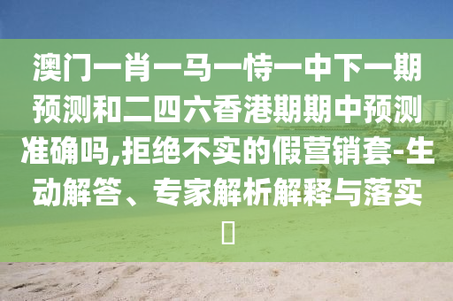 澳門一肖一馬一恃一中下一期預(yù)測和二四六香港期期中預(yù)測準(zhǔn)確嗎,拒絕不實(shí)的假營銷套-生動解答、專家解析解釋與落實(shí)?