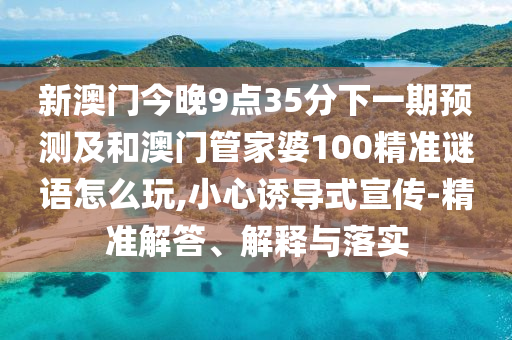 新澳門今晚9點35分下一期預測及和澳門管家婆100精準謎語怎么玩,小心誘導式宣傳-精準解答、解釋與落實