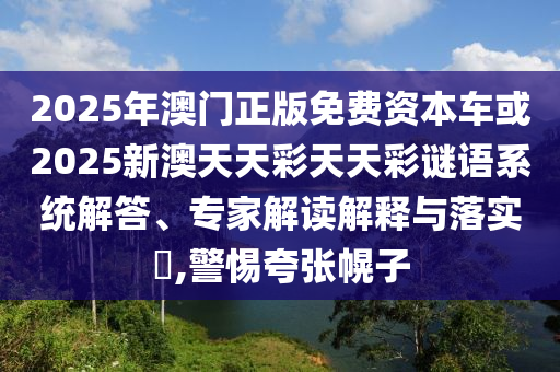 2025年澳門(mén)正版免費(fèi)資本車或2025新澳天天彩天天彩謎語(yǔ)系統(tǒng)解答、專家解讀解釋與落實(shí)?,警惕夸張幌子