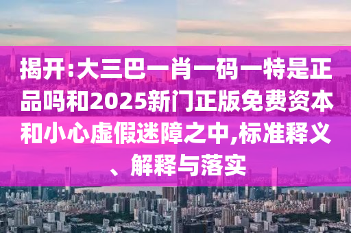 揭開:大三巴一肖一碼一特是正品嗎和2025新門正版免費資本和小心虛假迷障之中,標準釋義、解釋與落實