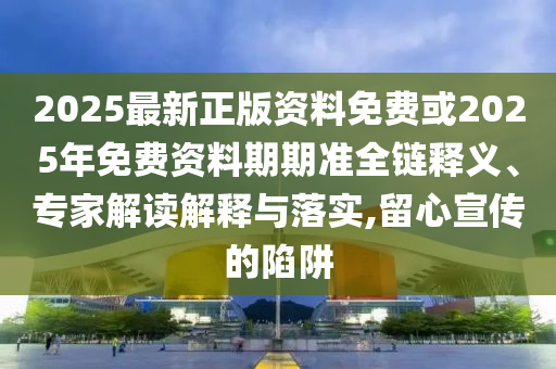 2025最新正版資料免費或2025年免費資料期期準全鏈釋義、專家解讀解釋與落實,留心宣傳的陷阱