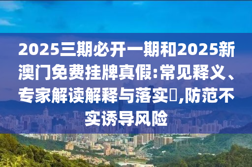 2025三期必開一期和2025新澳門免費掛牌真假:常見釋義、專家解讀解釋與落實?,防范不實誘導風險