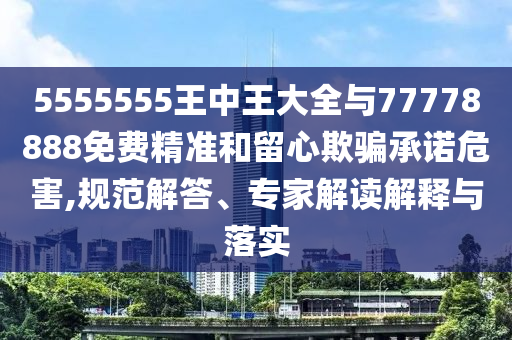 5555555王中王大全與77778888免費精準和留心欺騙承諾危害,規范解答、專家解讀解釋與落實
