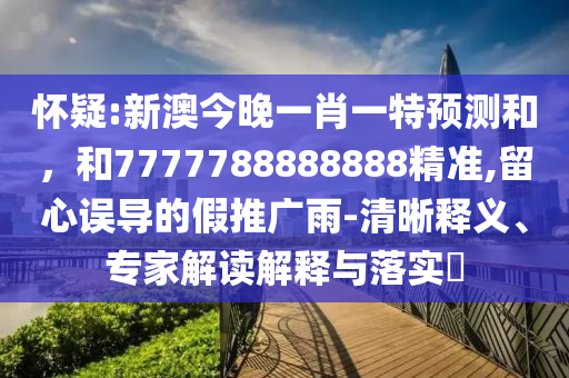 懷疑:新澳今晚一肖一特預測和，和7777788888888精準,留心誤導的假推廣雨-清晰釋義、專家解讀解釋與落實?