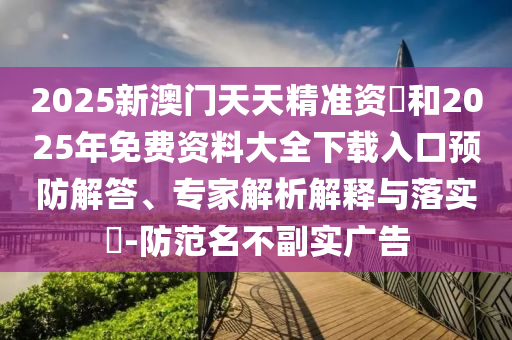 2025新澳門天天精準資枓和2025年免費資料大全下載入口預(yù)防解答、專家解析解釋與落實?-防范名不副實廣告