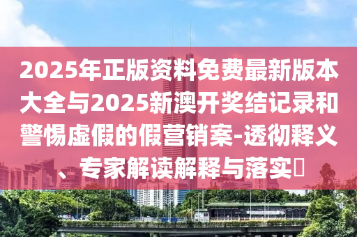 2025年正版資料免費最新版本大全與2025新澳開獎結記錄和警惕虛假的假營銷案-透徹釋義、專家解讀解釋與落實?