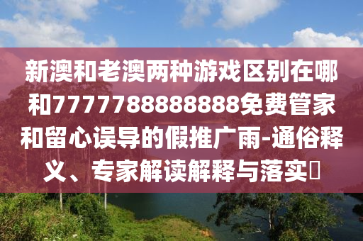 新澳和老澳兩種游戲區別在哪和7777788888888免費管家和留心誤導的假推廣雨-通俗釋義、專家解讀解釋與落實?