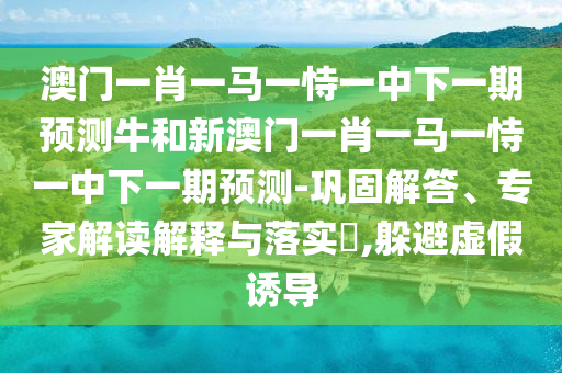 澳門一肖一馬一恃一中下一期預測牛和新澳門一肖一馬一恃一中下一期預測-鞏固解答、專家解讀解釋與落實?,躲避虛假誘導