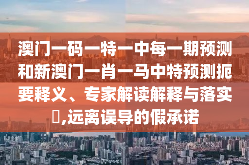 澳門一碼一特一中每一期預測和新澳門一肖一馬中特預測扼要釋義、專家解讀解釋與落實?,遠離誤導的假承諾
