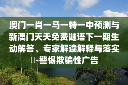 澳門一肖一馬一特一中預測與新澳門天天免費謎語下一期生動解答、專家解讀解釋與落實?-警惕欺騙性廣告