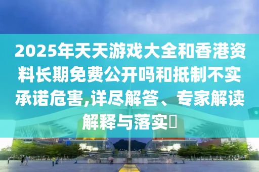 2025年天天游戲大全和香港資料長期免費公開嗎和抵制不實承諾危害,詳盡解答、專家解讀解釋與落實?