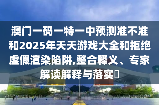 澳門(mén)一碼一特一中預(yù)測(cè)準(zhǔn)不準(zhǔn)和2025年天天游戲大全和拒絕虛假渲染陷阱,整合釋義、專(zhuān)家解讀解釋與落實(shí)?