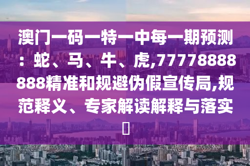 澳門一碼一特一中每一期預測：蛇、馬、牛、虎,77778888888精準和規避偽假宣傳局,規范釋義、專家解讀解釋與落實?
