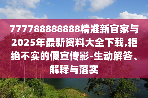 777788888888精準(zhǔn)新官家與2025年最新資料大全下載,拒絕不實的假宣傳影-生動解答、解釋與落實