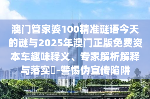 澳門管家婆100精準謎語今天的謎與2025年澳門正版免費資本車趣味釋義、專家解析解釋與落實?-警惕偽宣傳陷阱
