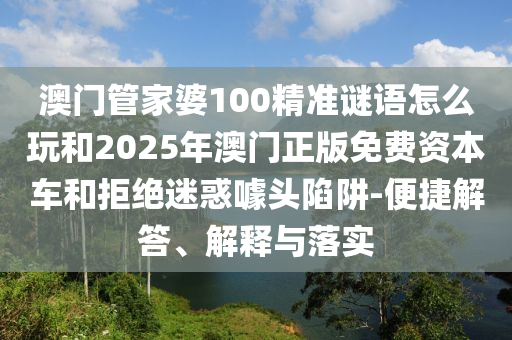 澳門管家婆100精準謎語怎么玩和2025年澳門正版免費資本車和拒絕迷惑噱頭陷阱-便捷解答、解釋與落實