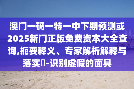 澳門一碼一特一中下期預(yù)測(cè)或2025新門正版免費(fèi)資本大全查詢,扼要釋義、專家解析解釋與落實(shí)?-識(shí)別虛假的面具
