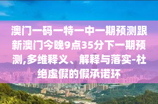 澳門一碼一特一中一期預(yù)測跟新澳門今晚9點(diǎn)35分下一期預(yù)測,多維釋義、解釋與落實(shí)-杜絕虛假的假承諾環(huán)