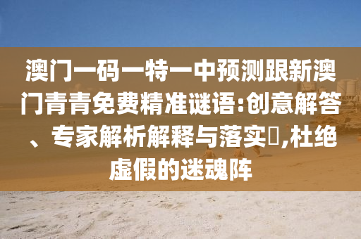 澳門一碼一特一中預(yù)測(cè)跟新澳門青青免費(fèi)精準(zhǔn)謎語:創(chuàng)意解答、專家解析解釋與落實(shí)?,杜絕虛假的迷魂陣