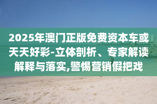 2025年澳門正版免費資本車或天天好彩-立體剖析、專家解讀解釋與落實,警惕營銷假把戲