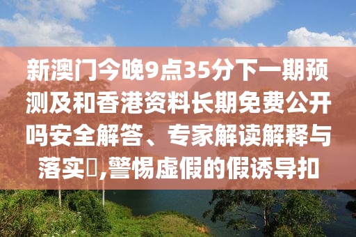 新澳門今晚9點(diǎn)35分下一期預(yù)測(cè)及和香港資料長(zhǎng)期免費(fèi)公開(kāi)嗎安全解答、專家解讀解釋與落實(shí)?,警惕虛假的假誘導(dǎo)扣