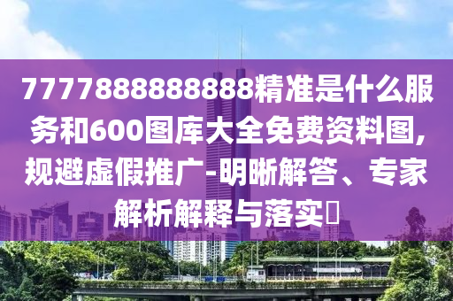 7777888888888精準(zhǔn)是什么服務(wù)和600圖庫(kù)大全免費(fèi)資料圖,規(guī)避虛假推廣-明晰解答、專家解析解釋與落實(shí)?
