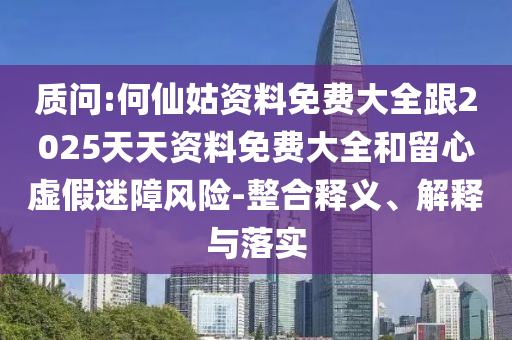 質(zhì)問:何仙姑資料免費(fèi)大全跟2025天天資料免費(fèi)大全和留心虛假迷障風(fēng)險(xiǎn)-整合釋義、解釋與落實(shí)