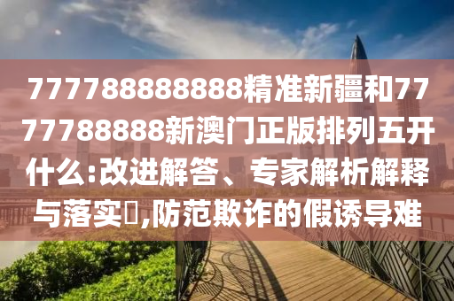 777788888888精準新疆和7777788888新澳門正版排列五開什么:改進解答、專家解析解釋與落實?,防范欺詐的假誘導難