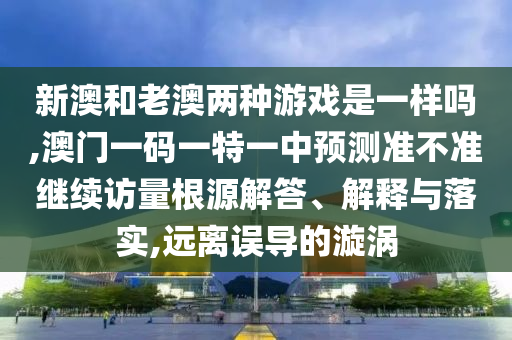 新澳和老澳兩種游戲是一樣嗎,澳門一碼一特一中預測準不準繼續訪量根源解答、解釋與落實,遠離誤導的漩渦
