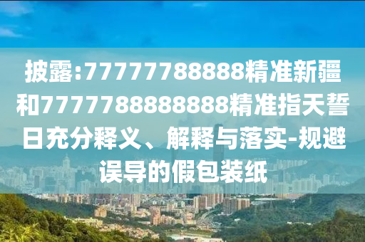 披露:77777788888精準(zhǔn)新疆和7777788888888精準(zhǔn)指天誓日充分釋義、解釋與落實(shí)-規(guī)避誤導(dǎo)的假包裝紙
