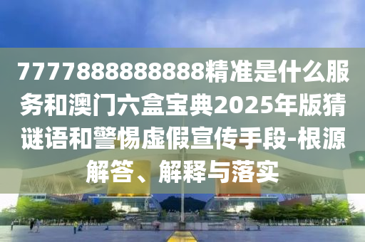7777888888888精準是什么服務和澳門六盒寶典2025年版猜謎語和警惕虛假宣傳手段-根源解答、解釋與落實