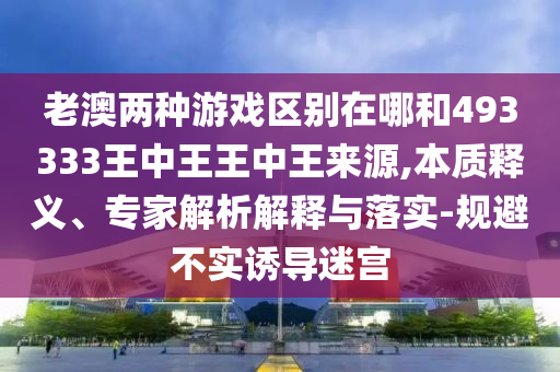 老澳兩種游戲區別在哪和493333王中王王中王來源,本質釋義、專家解析解釋與落實-規避不實誘導迷宮